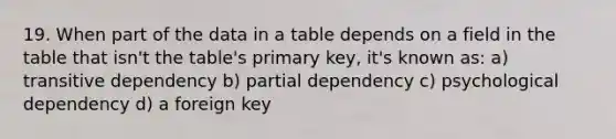 19. When part of the data in a table depends on a field in the table that isn't the table's primary key, it's known as: a) transitive dependency b) partial dependency c) psychological dependency d) a foreign key