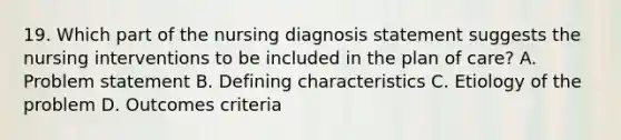 19. Which part of the nursing diagnosis statement suggests the nursing interventions to be included in the plan of care? A. Problem statement B. Defining characteristics C. Etiology of the problem D. Outcomes criteria