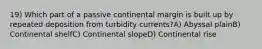 19) Which part of a passive continental margin is built up by repeated deposition from turbidity currents?A) Abyssal plainB) Continental shelfC) Continental slopeD) Continental rise