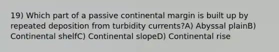 19) Which part of a passive continental margin is built up by repeated deposition from turbidity currents?A) Abyssal plainB) Continental shelfC) Continental slopeD) Continental rise