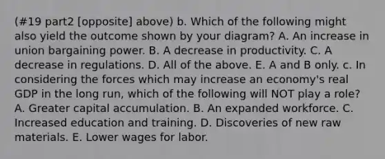 (#19 part2 [opposite] above) b. Which of the following might also yield the outcome shown by your​ diagram? A. An increase in union bargaining power. B. A decrease in productivity. C. A decrease in regulations. D. All of the above. E. A and B only. c. In considering the forces which may increase an​ economy's real GDP in the long​ run, which of the following will NOT play a​ role? A. Greater capital accumulation. B. An expanded workforce. C. Increased education and training. D. Discoveries of new raw materials. E. Lower wages for labor.