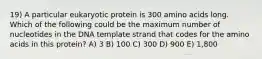 19) A particular eukaryotic protein is 300 amino acids long. Which of the following could be the maximum number of nucleotides in the DNA template strand that codes for the amino acids in this protein? A) 3 B) 100 C) 300 D) 900 E) 1,800