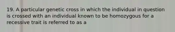 19. A particular genetic cross in which the individual in question is crossed with an individual known to be homozygous for a recessive trait is referred to as a