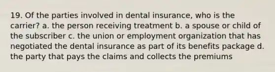 19. Of the parties involved in dental insurance, who is the carrier? a. the person receiving treatment b. a spouse or child of the subscriber c. the union or employment organization that has negotiated the dental insurance as part of its benefits package d. the party that pays the claims and collects the premiums