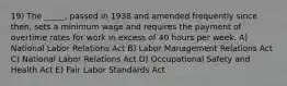 19) The _____, passed in 1938 and amended frequently since then, sets a minimum wage and requires the payment of overtime rates for work in excess of 40 hours per week. A) National Labor Relations Act B) Labor Management Relations Act C) National Labor Relations Act D) Occupational Safety and Health Act E) Fair Labor Standards Act