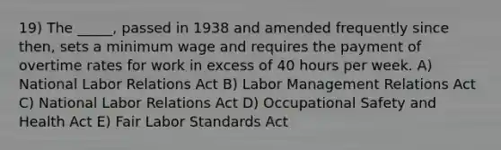 19) The _____, passed in 1938 and amended frequently since then, sets a minimum wage and requires the payment of overtime rates for work in excess of 40 hours per week. A) National Labor Relations Act B) Labor Management Relations Act C) National Labor Relations Act D) Occupational Safety and Health Act E) Fair Labor Standards Act