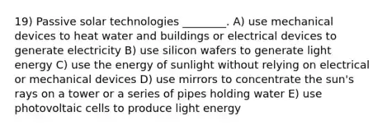 19) Passive solar technologies ________. A) use mechanical devices to heat water and buildings or electrical devices to generate electricity B) use silicon wafers to generate light energy C) use the energy of sunlight without relying on electrical or mechanical devices D) use mirrors to concentrate the sun's rays on a tower or a series of pipes holding water E) use photovoltaic cells to produce light energy