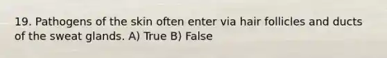 19. Pathogens of the skin often enter via hair follicles and ducts of the sweat glands. A) True B) False