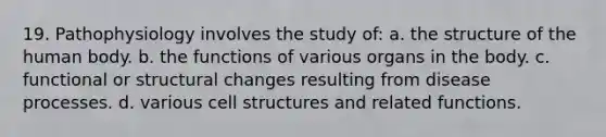 19. Pathophysiology involves the study of: a. the structure of the human body. b. the functions of various organs in the body. c. functional or structural changes resulting from disease processes. d. various cell structures and related functions.