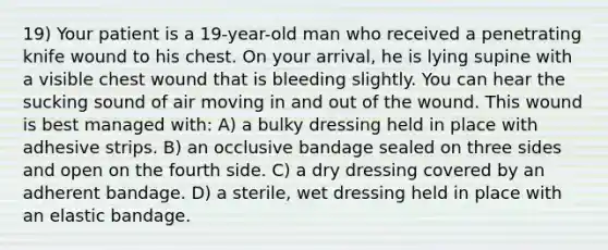 19) Your patient is a 19-year-old man who received a penetrating knife wound to his chest. On your arrival, he is lying supine with a visible chest wound that is bleeding slightly. You can hear the sucking sound of air moving in and out of the wound. This wound is best managed with: A) a bulky dressing held in place with adhesive strips. B) an occlusive bandage sealed on three sides and open on the fourth side. C) a dry dressing covered by an adherent bandage. D) a sterile, wet dressing held in place with an elastic bandage.