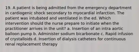 19. A patient is being admitted from the emergency department in cardiogenic shock secondary to <a href='https://www.questionai.com/knowledge/kyGbHj8h8E-myocardial-infarction' class='anchor-knowledge'>myocardial infarction</a>. The patient was intubated and ventilated in the ed. Which intervention should the nurse prepare to initiate when the practitioner arrives in the unit? a. Insertion of an intra aortic balloon pump b. Administer sodium bicarbonate c. Rapid infusion of crystalloids d. Insertion of dialysis catheters for continuous renal replacement therapy