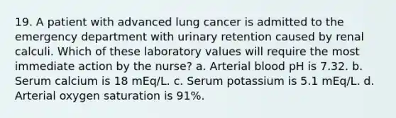 19. A patient with advanced lung cancer is admitted to the emergency department with urinary retention caused by renal calculi. Which of these laboratory values will require the most immediate action by the nurse? a. Arterial blood pH is 7.32. b. Serum calcium is 18 mEq/L. c. Serum potassium is 5.1 mEq/L. d. Arterial oxygen saturation is 91%.