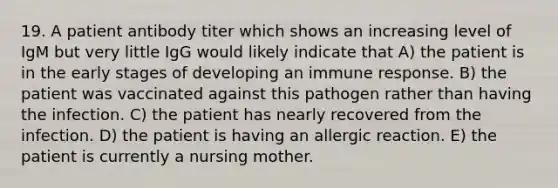 19. A patient antibody titer which shows an increasing level of IgM but very little IgG would likely indicate that A) the patient is in the early stages of developing an immune response. B) the patient was vaccinated against this pathogen rather than having the infection. C) the patient has nearly recovered from the infection. D) the patient is having an allergic reaction. E) the patient is currently a nursing mother.