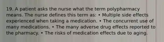 19. A patient asks the nurse what the term polypharmacy means. The nurse defines this term as: • Multiple side effects experienced when taking a medication. • The concurrent use of many medications. • The many adverse drug effects reported to the pharmacy. • The risks of medication effects due to aging.