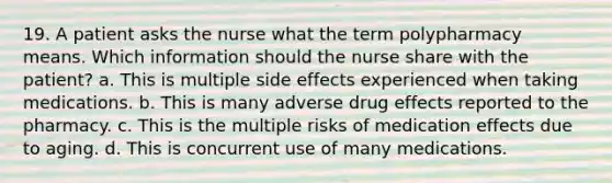 19. A patient asks the nurse what the term polypharmacy means. Which information should the nurse share with the patient? a. This is multiple side effects experienced when taking medications. b. This is many adverse drug effects reported to the pharmacy. c. This is the multiple risks of medication effects due to aging. d. This is concurrent use of many medications.