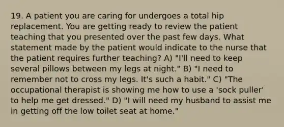 19. A patient you are caring for undergoes a total hip replacement. You are getting ready to review the patient teaching that you presented over the past few days. What statement made by the patient would indicate to the nurse that the patient requires further teaching? A) "I'll need to keep several pillows between my legs at night." B) "I need to remember not to cross my legs. It's such a habit." C) "The occupational therapist is showing me how to use a 'sock puller' to help me get dressed." D) "I will need my husband to assist me in getting off the low toilet seat at home."