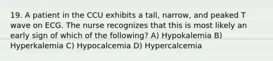 19. A patient in the CCU exhibits a tall, narrow, and peaked T wave on ECG. The nurse recognizes that this is most likely an early sign of which of the following? A) Hypokalemia B) Hyperkalemia C) Hypocalcemia D) Hypercalcemia