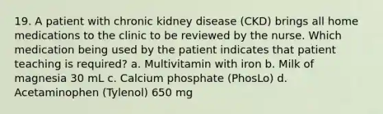 19. A patient with chronic kidney disease (CKD) brings all home medications to the clinic to be reviewed by the nurse. Which medication being used by the patient indicates that patient teaching is required? a. Multivitamin with iron b. Milk of magnesia 30 mL c. Calcium phosphate (PhosLo) d. Acetaminophen (Tylenol) 650 mg