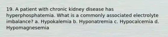 19. A patient with chronic kidney disease has hyperphosphatemia. What is a commonly associated electrolyte imbalance? a. Hypokalemia b. Hyponatremia c. Hypocalcemia d. Hypomagnesemia