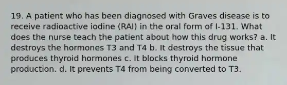 19. A patient who has been diagnosed with Graves disease is to receive radioactive iodine (RAI) in the oral form of I-131. What does the nurse teach the patient about how this drug works? a. It destroys the hormones T3 and T4 b. It destroys the tissue that produces thyroid hormones с. It blocks thyroid hormone production. d. It prevents T4 from being converted to T3.