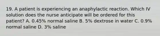 19. A patient is experiencing an anaphylactic reaction. Which IV solution does the nurse anticipate will be ordered for this patient? A. 0.45% normal saline B. 5% dextrose in water C. 0.9% normal saline D. 3% saline