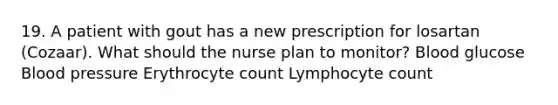 19. A patient with gout has a new prescription for losartan (Cozaar). What should the nurse plan to monitor? Blood glucose Blood pressure Erythrocyte count Lymphocyte count