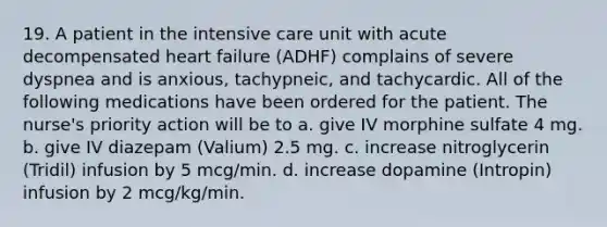 19. A patient in the intensive care unit with acute decompensated heart failure (ADHF) complains of severe dyspnea and is anxious, tachypneic, and tachycardic. All of the following medications have been ordered for the patient. The nurse's priority action will be to a. give IV morphine sulfate 4 mg. b. give IV diazepam (Valium) 2.5 mg. c. increase nitroglycerin (Tridil) infusion by 5 mcg/min. d. increase dopamine (Intropin) infusion by 2 mcg/kg/min.