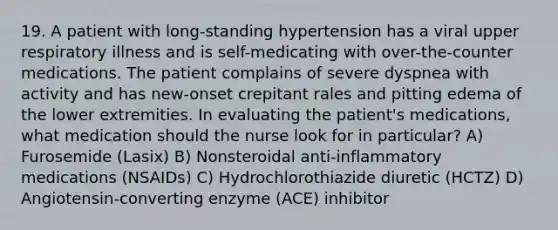 19. A patient with long-standing hypertension has a viral upper respiratory illness and is self-medicating with over-the-counter medications. The patient complains of severe dyspnea with activity and has new-onset crepitant rales and pitting edema of the lower extremities. In evaluating the patient's medications, what medication should the nurse look for in particular? A) Furosemide (Lasix) B) Nonsteroidal anti-inflammatory medications (NSAIDs) C) Hydrochlorothiazide diuretic (HCTZ) D) Angiotensin-converting enzyme (ACE) inhibitor