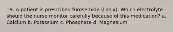 19. A patient is prescribed furosemide (Lasix). Which electrolyte should the nurse monitor carefully because of this medication? a. Calcium b. Potassium c. Phosphate d. Magnesium