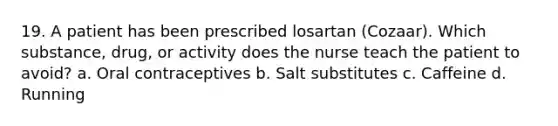 19. A patient has been prescribed losartan (Cozaar). Which substance, drug, or activity does the nurse teach the patient to avoid? a. Oral contraceptives b. Salt substitutes c. Caffeine d. Running