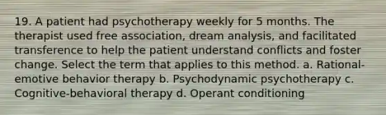 19. A patient had psychotherapy weekly for 5 months. The therapist used free association, dream analysis, and facilitated transference to help the patient understand conflicts and foster change. Select the term that applies to this method. a. Rational-emotive behavior therapy b. Psychodynamic psychotherapy c. Cognitive-behavioral therapy d. Operant conditioning