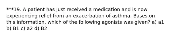 ***19. A patient has just received a medication and is now experiencing relief from an exacerbation of asthma. Bases on this information, which of the following agonists was given? a) a1 b) B1 c) a2 d) B2