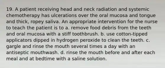 19. A patient receiving head and neck radiation and systemic chemotherapy has ulcerations over the oral mucosa and tongue and thick, ropey saliva. An appropriate intervention for the nurse to teach the patient is to a. remove food debris from the teeth and oral mucosa with a stiff toothbrush. b. use cotton-tipped applicators dipped in hydrogen peroxide to clean the teeth. c. gargle and rinse the mouth several times a day with an antiseptic mouthwash. d. rinse the mouth before and after each meal and at bedtime with a saline solution.