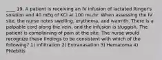 ____ 19. A patient is receiving an IV infusion of lactated Ringer's solution and 40 mEq of KCl at 100 mL/hr. When assessing the IV site, the nurse notes swelling, erythema, and warmth. There is a palpable cord along the vein, and the infusion is sluggish. The patient is complaining of pain at the site. The nurse would recognize these findings to be consistent with which of the following? 1) Infiltration 2) Extravasation 3) Hematoma 4) Phlebitis