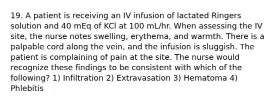 19. A patient is receiving an IV infusion of lactated Ringers solution and 40 mEq of KCl at 100 mL/hr. When assessing the IV site, the nurse notes swelling, erythema, and warmth. There is a palpable cord along the vein, and the infusion is sluggish. The patient is complaining of pain at the site. The nurse would recognize these findings to be consistent with which of the following? 1) Infiltration 2) Extravasation 3) Hematoma 4) Phlebitis