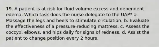 19. A patient is at risk for fluid volume excess and dependent edema. Which task does the nurse delegate to the UAP? a. Massage the legs and heels to stimulate circulation. b. Evaluate the effectiveness of a pressure-reducing mattress. c. Assess the coccyx, elbows, and hips daily for signs of redness. d. Assist the patient to change position every 2 hours.