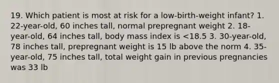 19. Which patient is most at risk for a low-birth-weight infant? 1. 22-year-old, 60 inches tall, normal prepregnant weight 2. 18-year-old, 64 inches tall, body mass index is <18.5 3. 30-year-old, 78 inches tall, prepregnant weight is 15 lb above the norm 4. 35-year-old, 75 inches tall, total weight gain in previous pregnancies was 33 lb