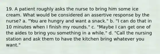 19. A patient roughly asks the nurse to bring him some ice cream. What would be considered an assertive response by the nurse? a. "You are hungry and want a snack." b. "I can do that in 10 minutes when I finish my rounds." c. "Maybe I can get one of the aides to bring you something in a while." d. "Call the nursing station and ask them to have the kitchen bring whatever you want."