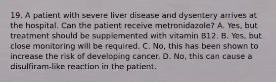 19. A patient with severe liver disease and dysentery arrives at the hospital. Can the patient receive metronidazole? A. Yes, but treatment should be supplemented with vitamin B12. B. Yes, but close monitoring will be required. C. No, this has been shown to increase the risk of developing cancer. D. No, this can cause a disulfiram-like reaction in the patient.