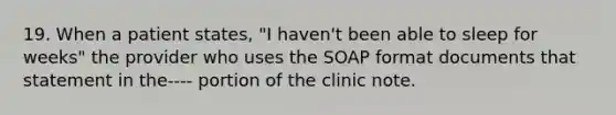 19. When a patient states, "I haven't been able to sleep for weeks" the provider who uses the SOAP format documents that statement in the---- portion of the clinic note.