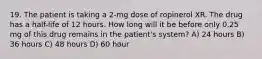 19. The patient is taking a 2-mg dose of ropinerol XR. The drug has a half-life of 12 hours. How long will it be before only 0.25 mg of this drug remains in the patient's system? A) 24 hours B) 36 hours C) 48 hours D) 60 hour