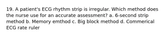 19. A patient's ECG rhythm strip is irregular. Which method does the nurse use for an accurate assessment? a. 6-second strip method b. Memory emthod c. Big block method d. Commerical ECG rate ruler