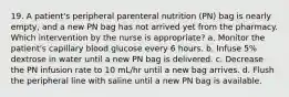 19. A patient's peripheral parenteral nutrition (PN) bag is nearly empty, and a new PN bag has not arrived yet from the pharmacy. Which intervention by the nurse is appropriate? a. Monitor the patient's capillary blood glucose every 6 hours. b. Infuse 5% dextrose in water until a new PN bag is delivered. c. Decrease the PN infusion rate to 10 mL/hr until a new bag arrives. d. Flush the peripheral line with saline until a new PN bag is available.