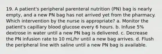 19. A patient's peripheral parenteral nutrition (PN) bag is nearly empty, and a new PN bag has not arrived yet from the pharmacy. Which intervention by the nurse is appropriate? a. Monitor the patient's capillary blood glucose every 6 hours. b. Infuse 5% dextrose in water until a new PN bag is delivered. c. Decrease the PN infusion rate to 10 mL/hr until a new bag arrives. d. Flush the peripheral line with saline until a new PN bag is available.