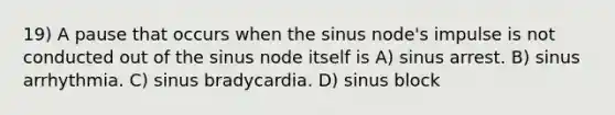 19) A pause that occurs when the sinus node's impulse is not conducted out of the sinus node itself is A) sinus arrest. B) sinus arrhythmia. C) sinus bradycardia. D) sinus block