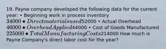 19. Payne company developed the following data for the current year: • Beginning work in process inventory 34000 • Direct materials used52000 • Actual Overhead 46000 • Overhead Applied44000 • Cost of Goods Manufactured 225000 • Total Manufacturing Costs214000 How much is Payne Company's direct labor cost for the year?