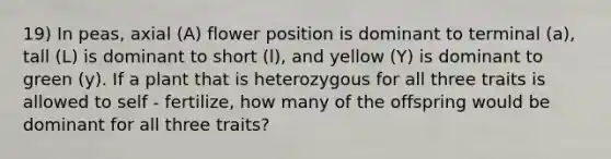 19) In peas, axial (A) flower position is dominant to terminal (a), tall (L) is dominant to short (l), and yellow (Y) is dominant to green (y). If a plant that is heterozygous for all three traits is allowed to self - fertilize, how many of the offspring would be dominant for all three traits?