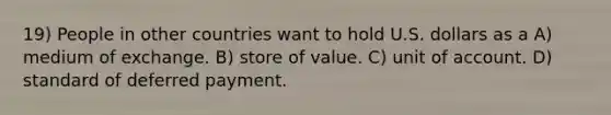 19) People in other countries want to hold U.S. dollars as a A) medium of exchange. B) store of value. C) unit of account. D) standard of deferred payment.