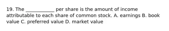 19. The ____________ per share is the amount of income attributable to each share of common stock. A. earnings B. book value C. preferred value D. market value