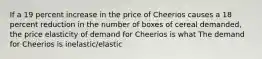 If a 19 percent increase in the price of Cheerios causes a 18 percent reduction in the number of boxes of cereal​ demanded, the price elasticity of demand for Cheerios is what The demand for Cheerios is inelastic/elastic